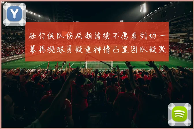 独行侠队伤病潮持续不愿看到的一幕再现球员凝重神情凸显团队凝聚力
