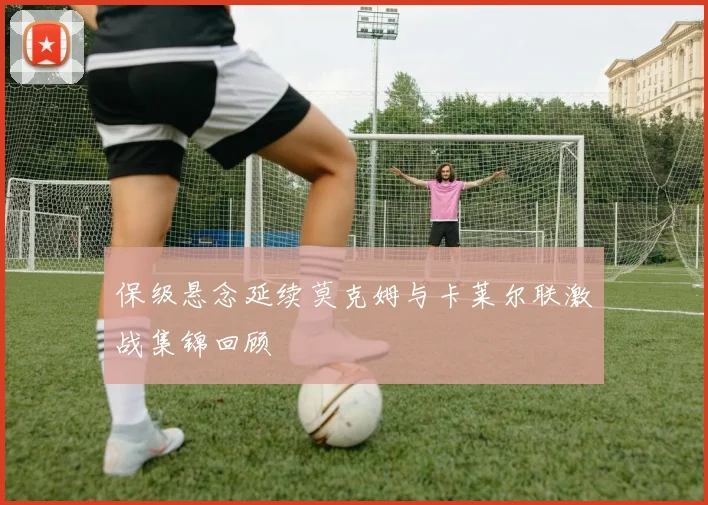 保级悬念延续莫克姆与卡莱尔联激战集锦回顾