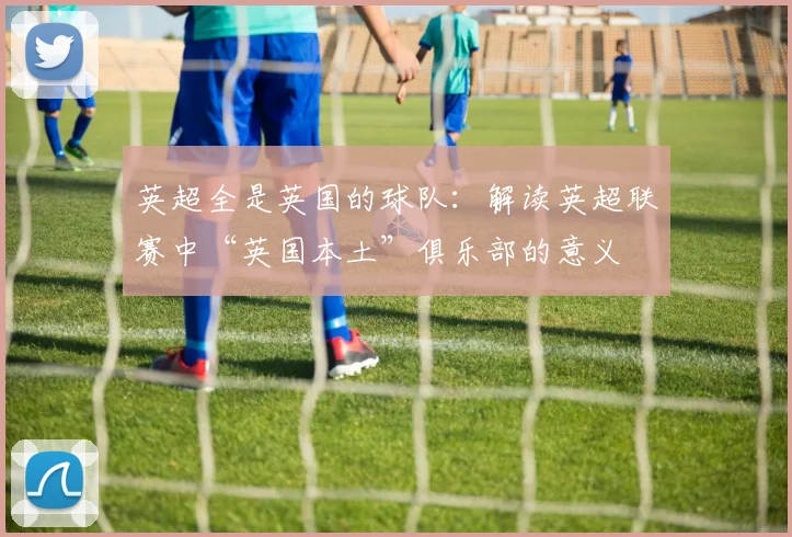 英超全是英国的球队:解读英超联赛中“英国本土”俱乐部的意义