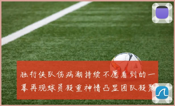 独行侠队伤病潮持续不愿看到的一幕再现球员凝重神情凸显团队凝聚力